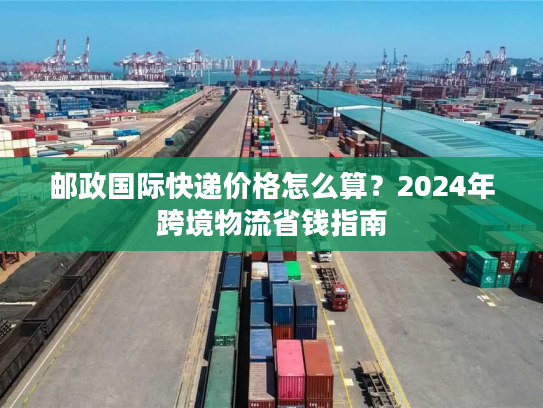 邮政国际快递价格怎么算?2024年跨境物流省钱指南 邮政国际快递价格怎么算?2024年跨境物流省钱指南