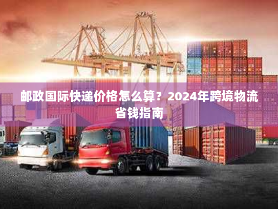 邮政国际快递价格怎么算?2024年跨境物流省钱指南 邮政国际快递价格怎么算?2024年跨境物流省钱指南
