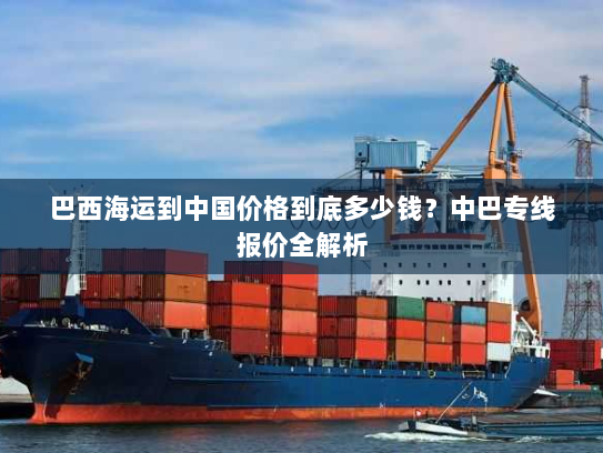 巴西海运到中国价格到底多少钱?中巴专线报价全解析 巴西海运到中国价格到底多少钱?中巴专线报价全解析
