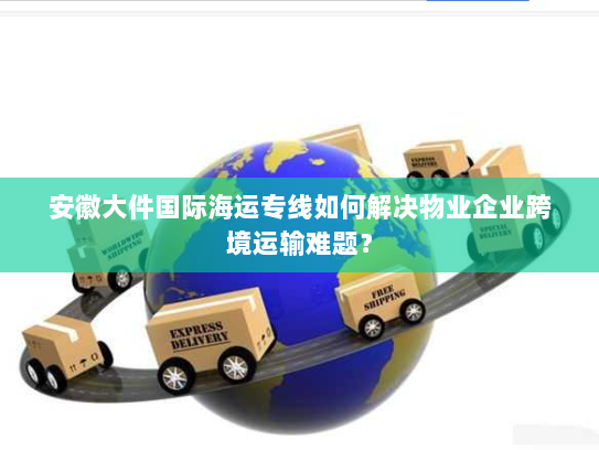 安徽大件国际海运专线如何解决物业企业跨境运输难题？