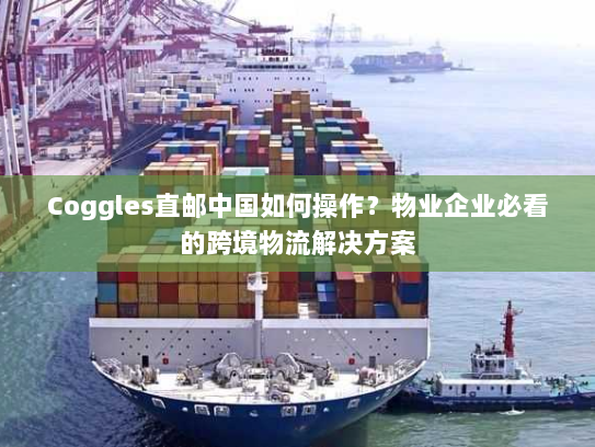 Coggles直邮中国如何操作?物业企业必看的跨境物流解决方案 Coggles直邮中国如何操作?物业企业必看的跨境物流解决方案