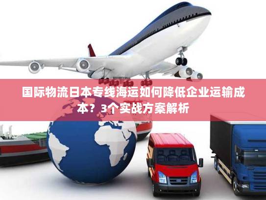 国际物流日本专线海运如何降低企业运输成本？3个实战方案解析