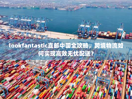 lookfantastic直邮中国全攻略,跨境物流如何实现高效无忧配送? lookfantastic直邮中国全攻略,跨境物流如何实现高效无忧配送?