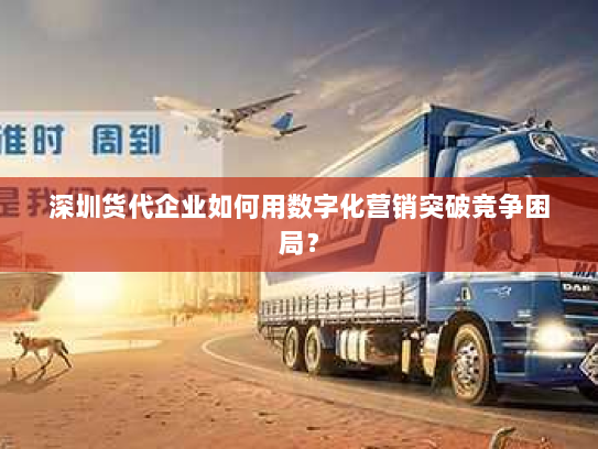 深圳货代企业如何用数字化营销突破竞争困局? 深圳货代企业如何用数字化营销突破竞争困局?