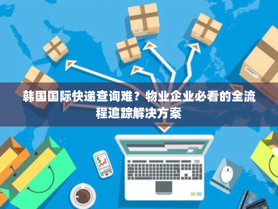 韩国国际快递查询难？物业企业必看的全流程追踪解决方案