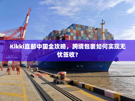 Kikki直邮中国全攻略,跨境包裹如何实现无忧签收? Kikki直邮中国全攻略,跨境包裹如何实现无忧签收?