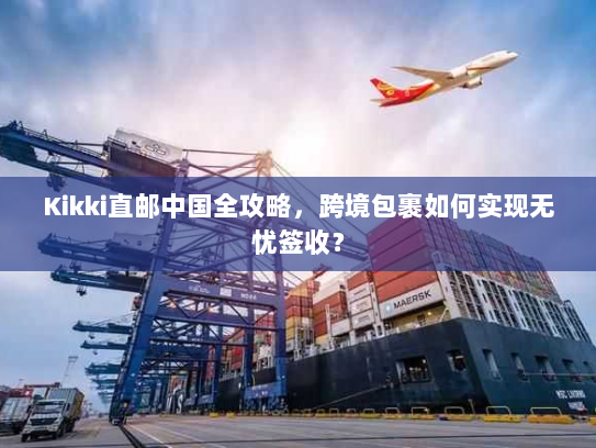 Kikki直邮中国全攻略,跨境包裹如何实现无忧签收? Kikki直邮中国全攻略,跨境包裹如何实现无忧签收?