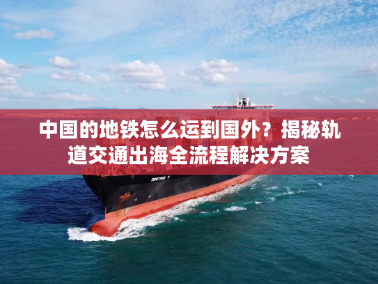 中国的地铁怎么运到国外？揭秘轨道交通出海全流程解决方案