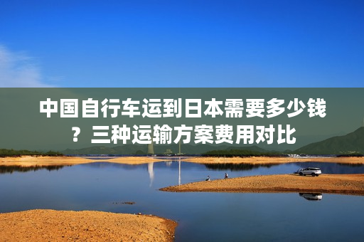 中国自行车运到日本需要多少钱？三种运输方案费用对比