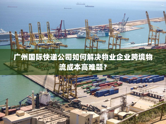 广州国际快递公司如何解决物业企业跨境物流成本高难题? 广州国际快递公司如何解决物业企业跨境物流成本高难题?