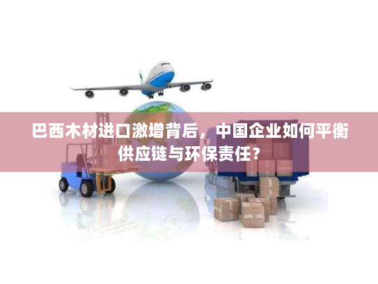 巴西木材进口激增背后，中国企业如何平衡供应链与环保责任？