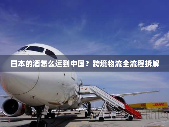日本的酒怎么运到中国?跨境物流全流程拆解 日本的酒怎么运到中国?跨境物流全流程拆解