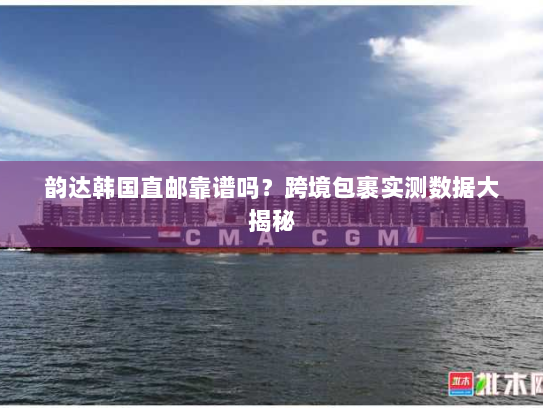 韵达韩国直邮靠谱吗?跨境包裹实测数据大揭秘 韵达韩国直邮靠谱吗?跨境包裹实测数据大揭秘