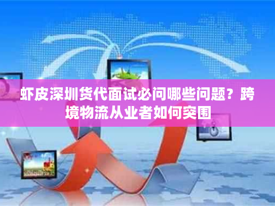 虾皮深圳货代面试必问哪些问题？跨境物流从业者如何突围