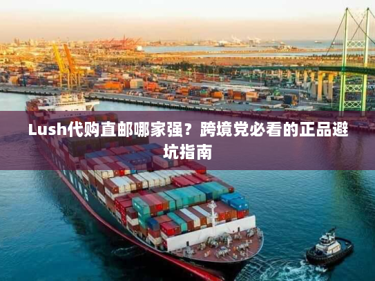 Lush代购直邮哪家强?跨境党必看的正品避坑指南 Lush代购直邮哪家强?跨境党必看的正品避坑指南