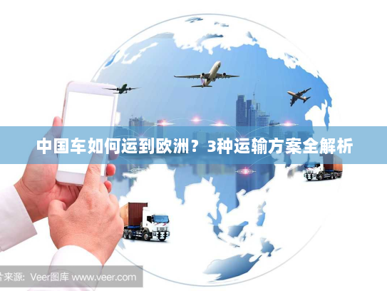 中国车如何运到欧洲?3种运输方案全解析 中国车如何运到欧洲?3种运输方案全解析