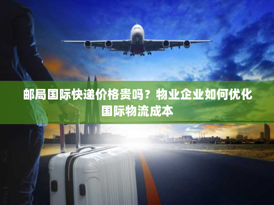 邮局国际快递价格贵吗？物业企业如何优化国际物流成本