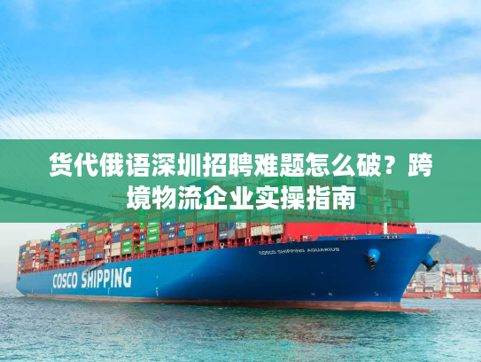 货代俄语深圳招聘难题怎么破?跨境物流企业实操指南 货代俄语深圳招聘难题怎么破?跨境物流企业实操指南