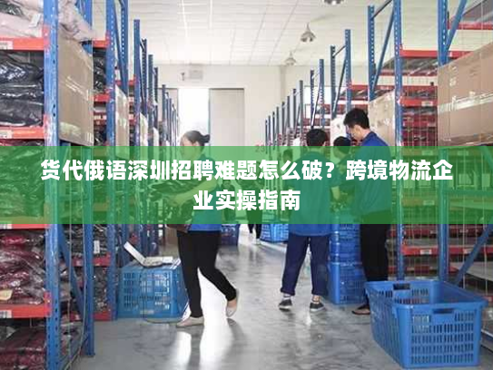 货代俄语深圳招聘难题怎么破?跨境物流企业实操指南 货代俄语深圳招聘难题怎么破?跨境物流企业实操指南