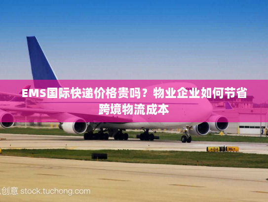 EMS国际快递价格贵吗?物业企业如何节省跨境物流成本 EMS国际快递价格贵吗?物业企业如何节省跨境物流成本