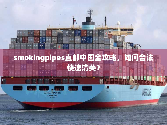 smokingpipes直邮中国全攻略,如何合法快速清关? smokingpipes直邮中国全攻略,如何合法快速清关?
