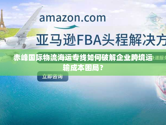 赤峰国际物流海运专线如何破解企业跨境运输成本困局? 赤峰国际物流海运专线如何破解企业跨境运输成本困局?