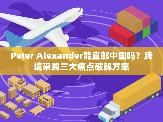 Peter Alexander能直邮中国吗？跨境采购三大痛点破解方案