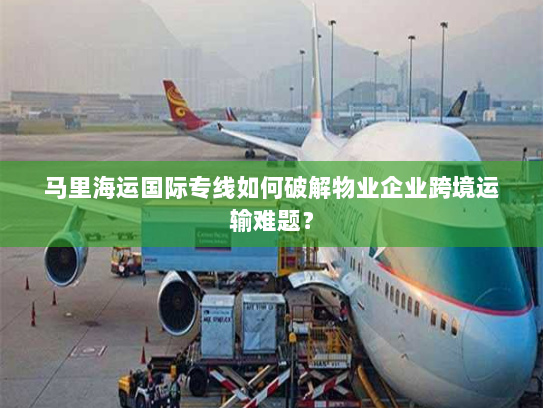 马里海运国际专线如何破解物业企业跨境运输难题？