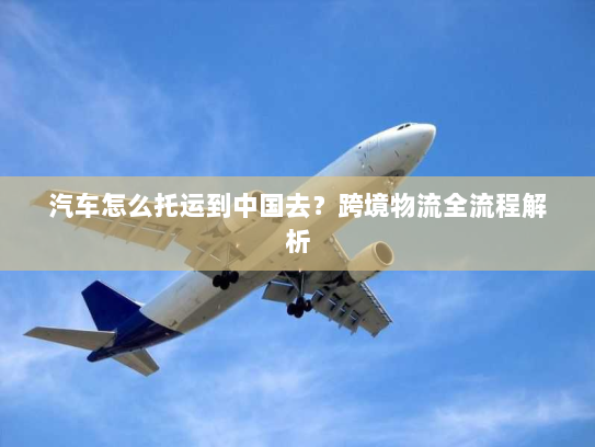 汽车怎么托运到中国去?跨境物流全流程解析 汽车怎么托运到中国去?跨境物流全流程解析