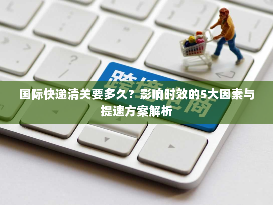 国际快递清关要多久？影响时效的5大因素与提速方案解析