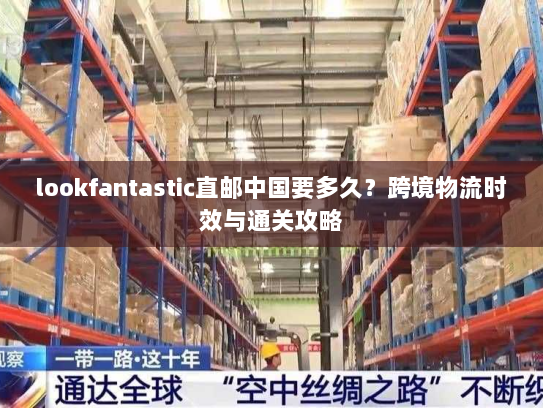 lookfantastic直邮中国要多久?跨境物流时效与通关攻略 lookfantastic直邮中国要多久?跨境物流时效与通关攻略
