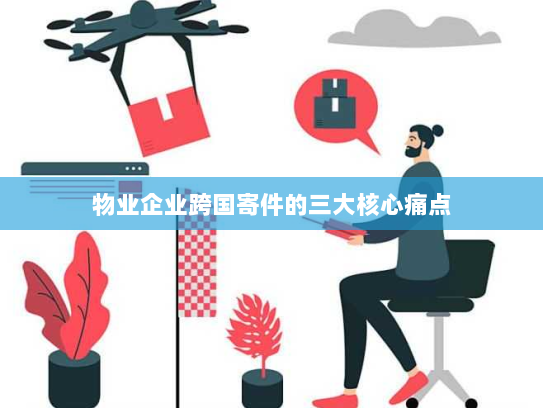 物业企业跨国寄件的三大核心痛点 物业企业跨国寄件的三大核心痛点
