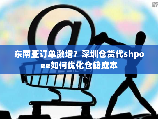 东南亚订单激增？深圳仓货代shpoee如何优化仓储成本