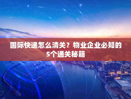 国际快递怎么清关?物业企业必知的5个通关秘籍 国际快递怎么清关?物业企业必知的5个通关秘籍
