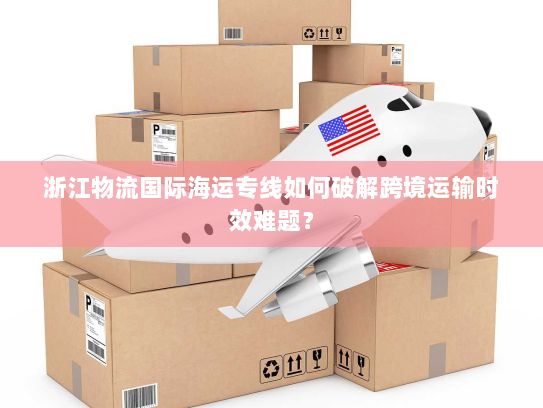 浙江物流国际海运专线如何破解跨境运输时效难题? 浙江物流国际海运专线如何破解跨境运输时效难题?