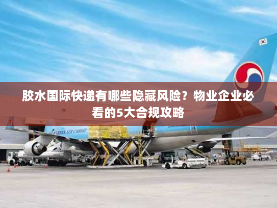 胶水国际快递有哪些隐藏风险？物业企业必看的5大合规攻略