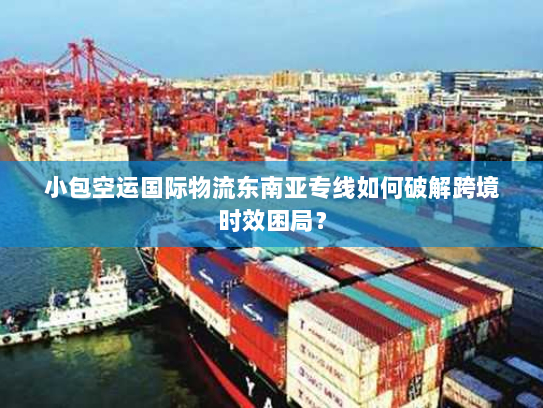 小包空运国际物流东南亚专线如何破解跨境时效困局？