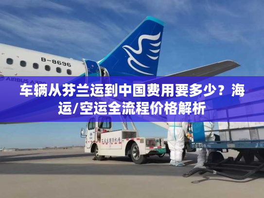 车辆从芬兰运到中国费用要多少？海运/空运全流程价格解析