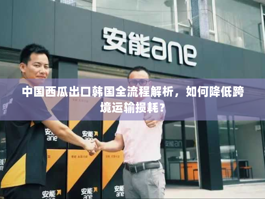 中国西瓜出口韩国全流程解析，如何降低跨境运输损耗？