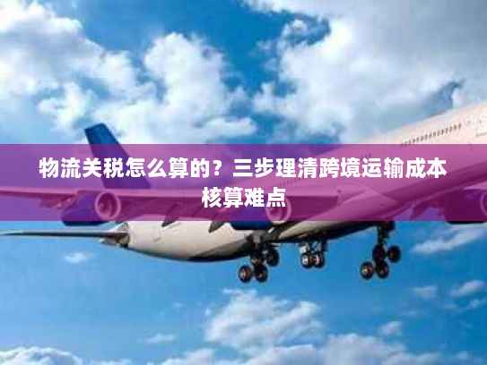 物流关税怎么算的?三步理清跨境运输成本核算难点 物流关税怎么算的?三步理清跨境运输成本核算难点