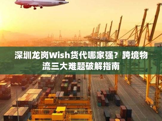 深圳龙岗Wish货代哪家强？跨境物流三大难题破解指南