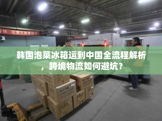韩国泡菜冰箱运到中国全流程解析，跨境物流如何避坑？