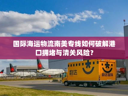 国际海运物流南美专线如何破解港口拥堵与清关风险？