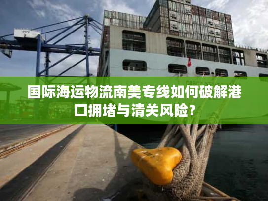 国际海运物流南美专线如何破解港口拥堵与清关风险？