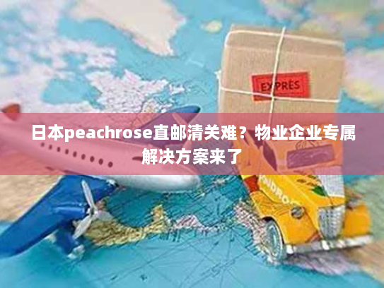 日本peachrose直邮清关难?物业企业专属解决方案来了 日本peachrose直邮清关难?物业企业专属解决方案来了