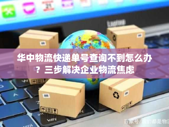 华中物流快递单号查询不到怎么办?三步解决企业物流焦虑 华中物流快递单号查询不到怎么办?三步解决企业物流焦虑