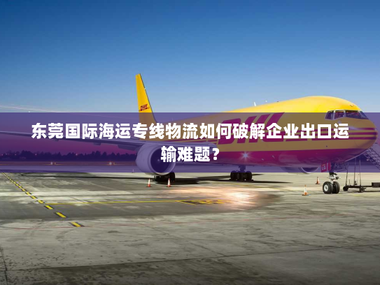 东莞国际海运专线物流如何破解企业出口运输难题? 东莞国际海运专线物流如何破解企业出口运输难题?