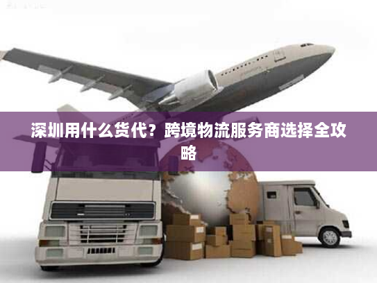 深圳用什么货代?跨境物流服务商选择全攻略 深圳用什么货代?跨境物流服务商选择全攻略