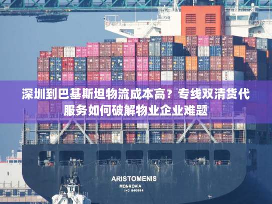 深圳到巴基斯坦物流成本高?专线双清货代服务如何破解物业企业难题 深圳到巴基斯坦物流成本高?专线双清货代服务如何破解物业企业难题