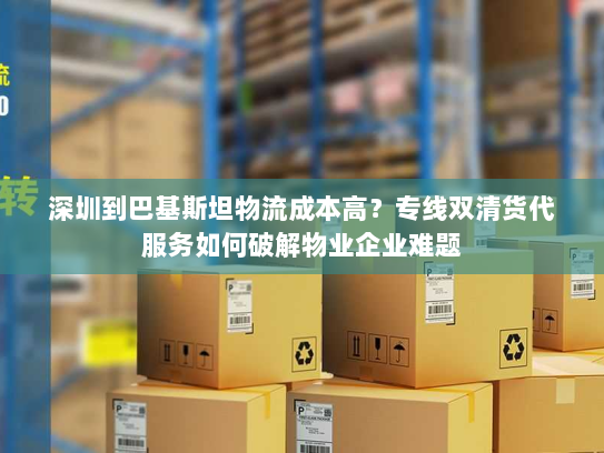 深圳到巴基斯坦物流成本高?专线双清货代服务如何破解物业企业难题 深圳到巴基斯坦物流成本高?专线双清货代服务如何破解物业企业难题